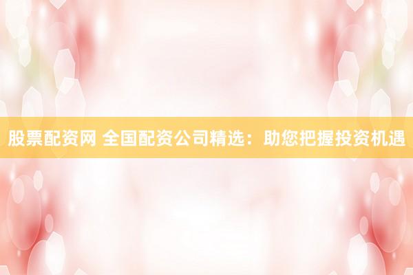 股票配资网 全国配资公司精选：助您把握投资机遇