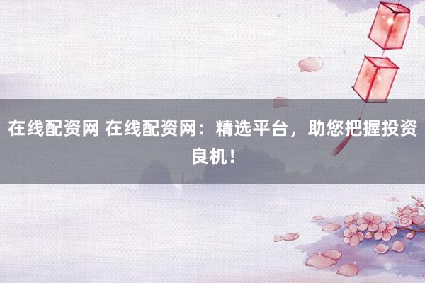 在线配资网 在线配资网：精选平台，助您把握投资良机！