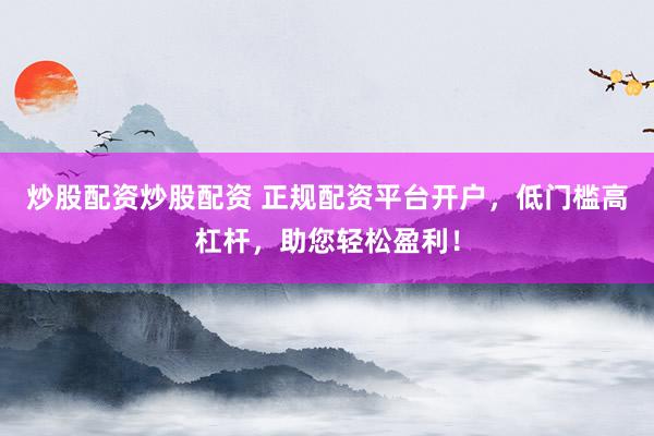 炒股配资炒股配资 正规配资平台开户，低门槛高杠杆，助您轻松盈利！