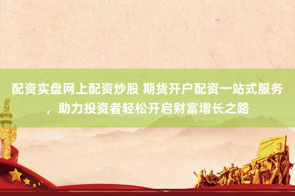 配资实盘网上配资炒股 期货开户配资一站式服务，助力投资者轻松开启财富增长之路