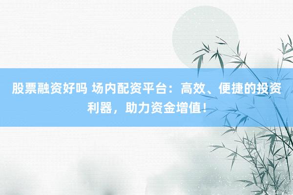 股票融资好吗 场内配资平台：高效、便捷的投资利器，助力资金增值！