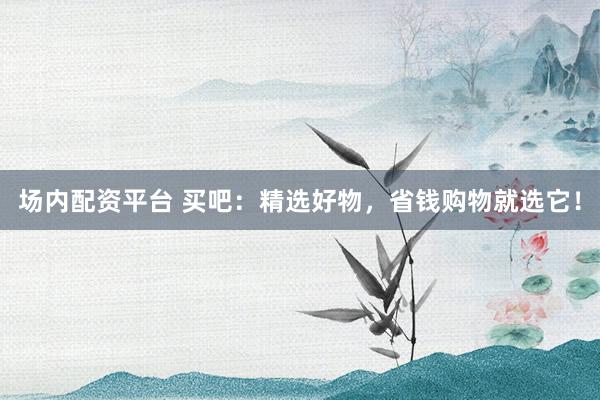 场内配资平台 买吧：精选好物，省钱购物就选它！