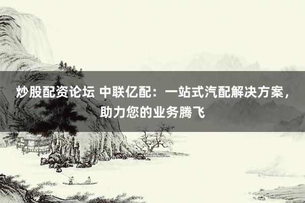 炒股配资论坛 中联亿配：一站式汽配解决方案，助力您的业务腾飞