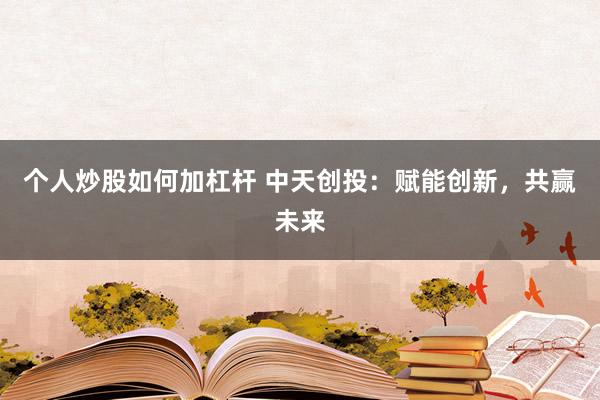 个人炒股如何加杠杆 中天创投：赋能创新，共赢未来
