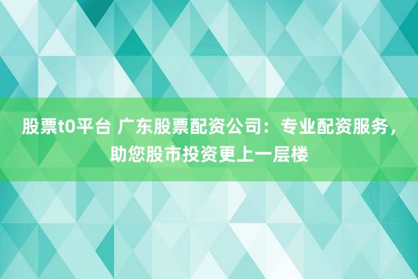 股票t0平台 广东股票配资公司：专业配资服务，助您股市投资更上一层楼