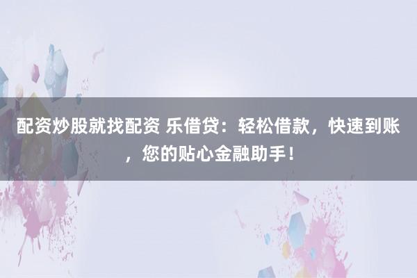 配资炒股就找配资 乐借贷：轻松借款，快速到账，您的贴心金融助手！