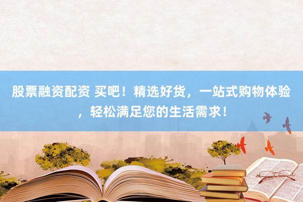 股票融资配资 买吧！精选好货，一站式购物体验，轻松满足您的生活需求！