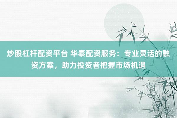 炒股杠杆配资平台 华泰配资服务：专业灵活的融资方案，助力投资者把握市场机遇