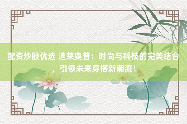 配资炒股优选 迪莱奥普：时尚与科技的完美结合，引领未来穿搭新潮流！