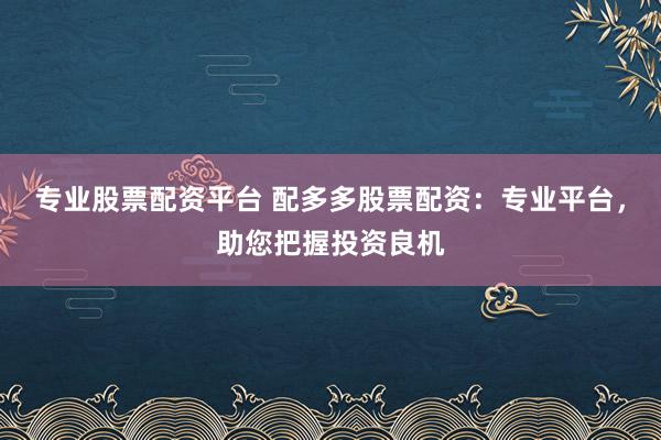 专业股票配资平台 配多多股票配资：专业平台，助您把握投资良机