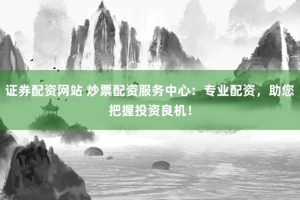 证券配资网站 炒票配资服务中心：专业配资，助您把握投资良机！