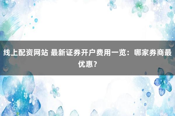 线上配资网站 最新证券开户费用一览：哪家券商最优惠？