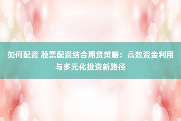 如何配资 股票配资结合期货策略：高效资金利用与多元化投资新路径