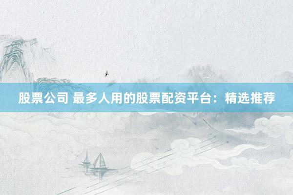 股票公司 最多人用的股票配资平台：精选推荐