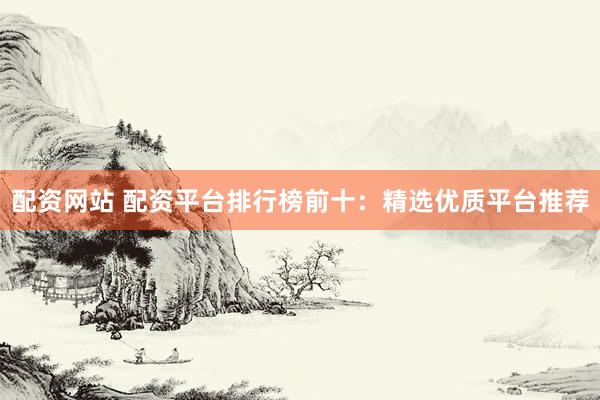 配资网站 配资平台排行榜前十：精选优质平台推荐