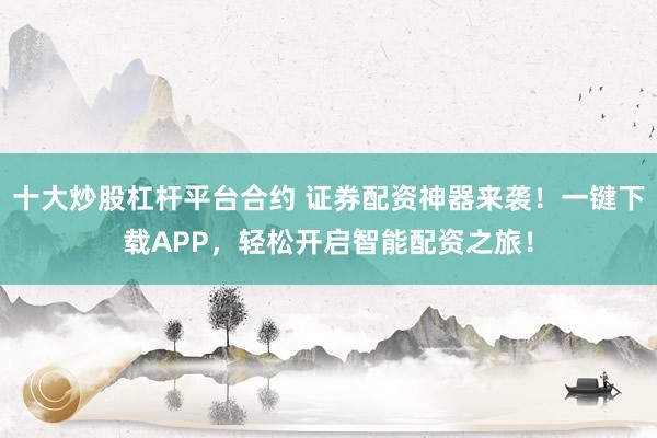 十大炒股杠杆平台合约 证券配资神器来袭！一键下载APP，轻松开启智能配资之旅！