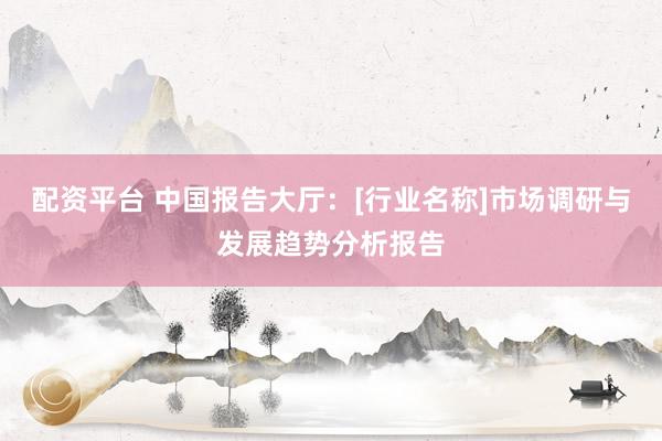 配资平台 中国报告大厅：[行业名称]市场调研与发展趋势分析报告