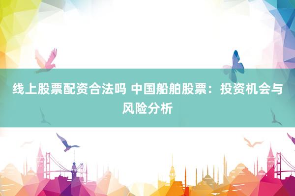 线上股票配资合法吗 中国船舶股票：投资机会与风险分析