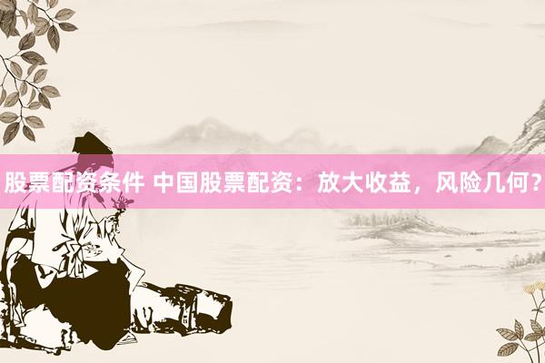 股票配资条件 中国股票配资：放大收益，风险几何？