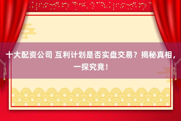 十大配资公司 互利计划是否实盘交易？揭秘真相，一探究竟！