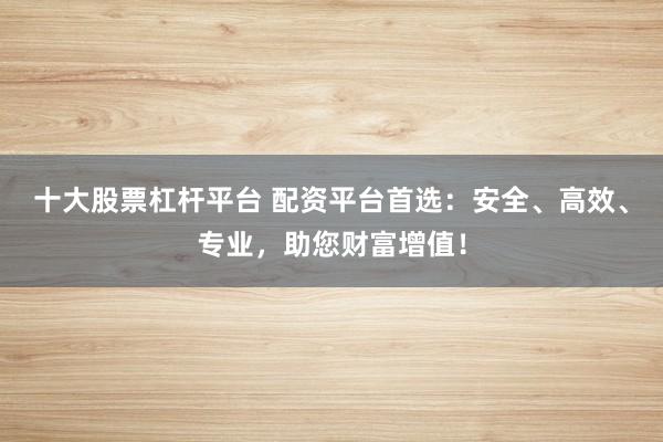 十大股票杠杆平台 配资平台首选：安全、高效、专业，助您财富增值！