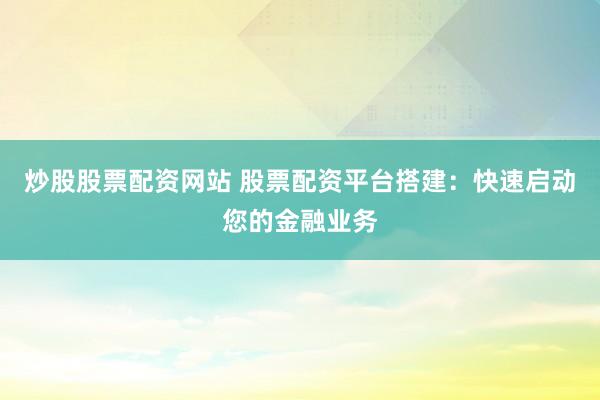 炒股股票配资网站 股票配资平台搭建：快速启动您的金融业务
