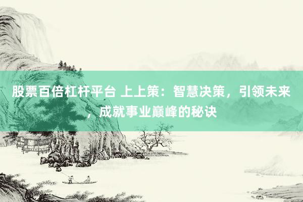 股票百倍杠杆平台 上上策：智慧决策，引领未来，成就事业巅峰的秘诀
