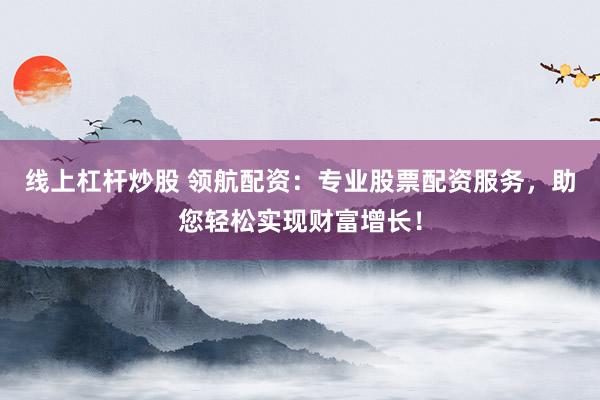 线上杠杆炒股 领航配资：专业股票配资服务，助您轻松实现财富增长！