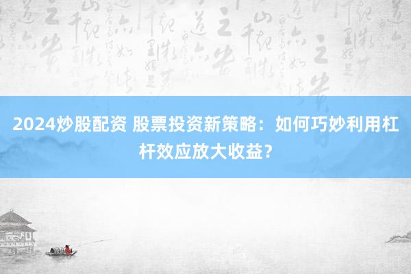 2024炒股配资 股票投资新策略：如何巧妙利用杠杆效应放大收益？