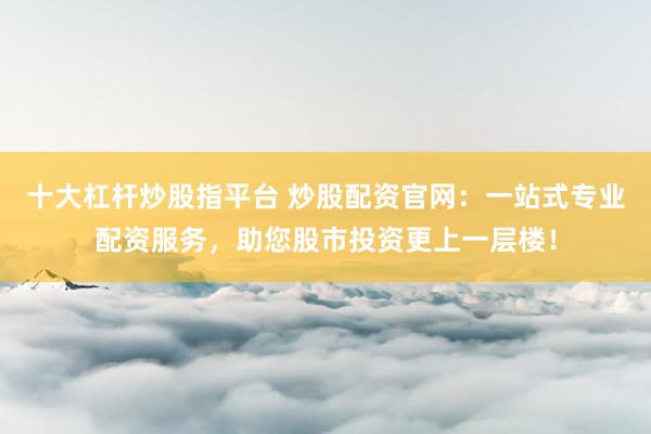 十大杠杆炒股指平台 炒股配资官网：一站式专业配资服务，助您股市投资更上一层楼！