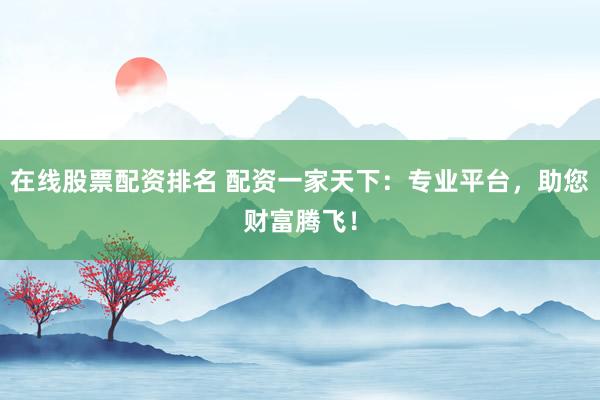 在线股票配资排名 配资一家天下：专业平台，助您财富腾飞！