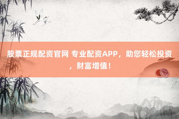 股票正规配资官网 专业配资APP，助您轻松投资，财富增值！