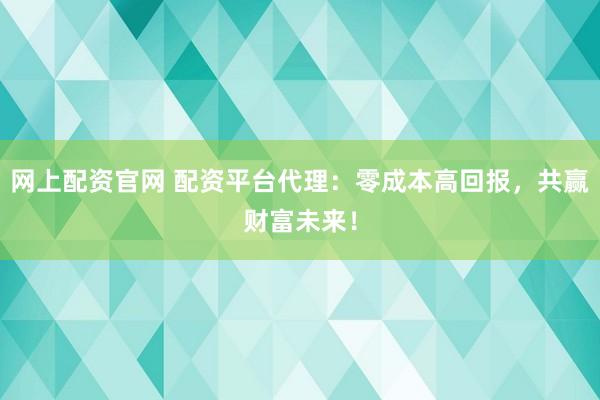 网上配资官网 配资平台代理：零成本高回报，共赢财富未来！