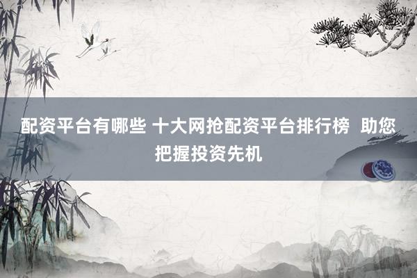 配资平台有哪些 十大网抢配资平台排行榜  助您把握投资先机