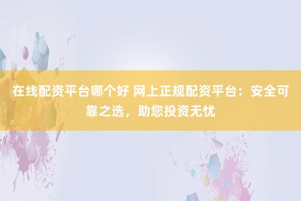 在线配资平台哪个好 网上正规配资平台：安全可靠之选，助您投资无忧
