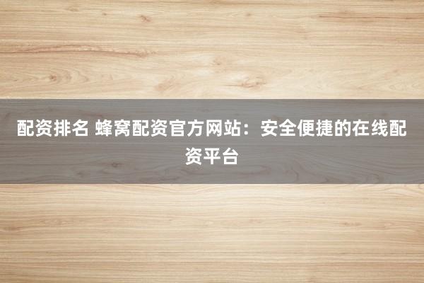 配资排名 蜂窝配资官方网站：安全便捷的在线配资平台