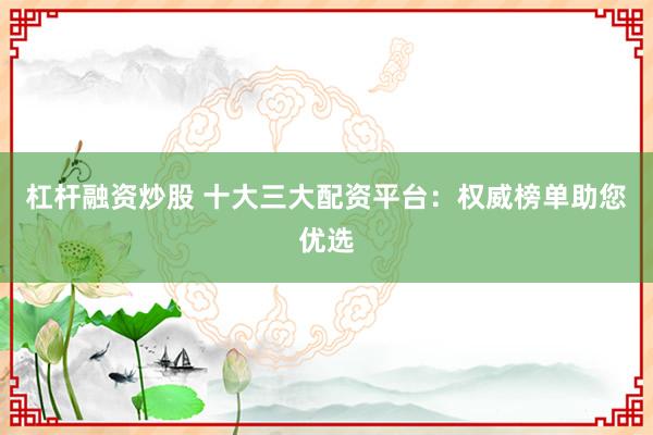 杠杆融资炒股 十大三大配资平台：权威榜单助您优选