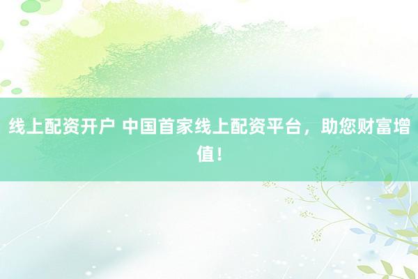 线上配资开户 中国首家线上配资平台，助您财富增值！