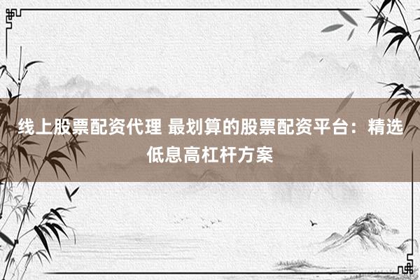 线上股票配资代理 最划算的股票配资平台：精选低息高杠杆方案