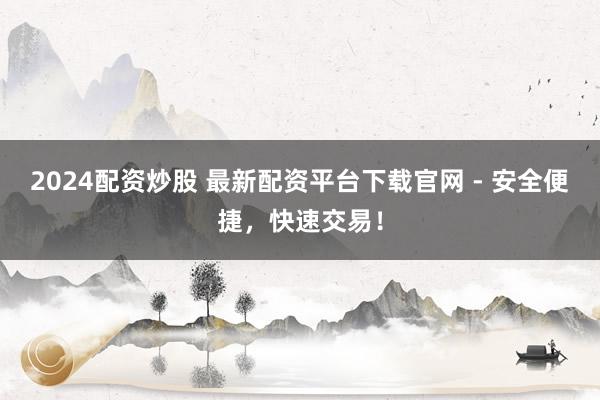 2024配资炒股 最新配资平台下载官网 - 安全便捷，快速交易！