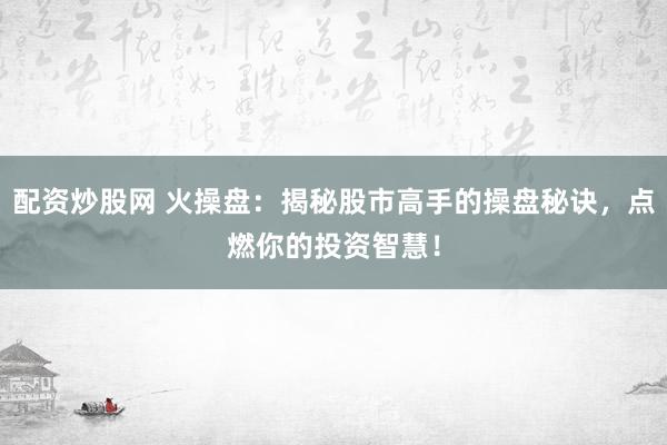配资炒股网 火操盘：揭秘股市高手的操盘秘诀，点燃你的投资智慧！