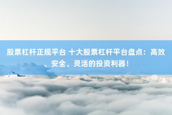 股票杠杆正规平台 十大股票杠杆平台盘点：高效、安全、灵活的投资利器！