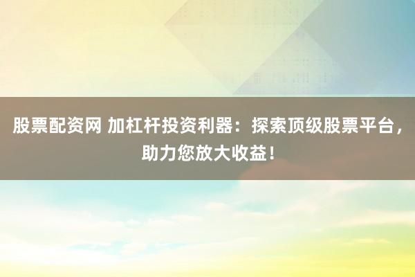 股票配资网 加杠杆投资利器：探索顶级股票平台，助力您放大收益！