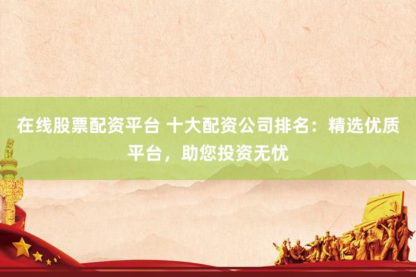 在线股票配资平台 十大配资公司排名：精选优质平台，助您投资无忧