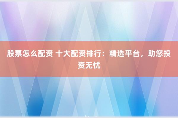股票怎么配资 十大配资排行：精选平台，助您投资无忧