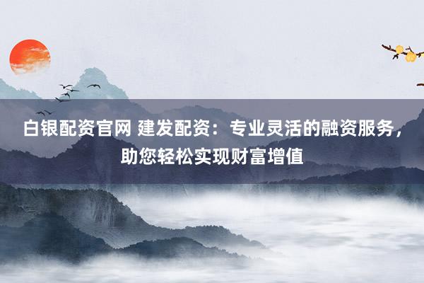 白银配资官网 建发配资：专业灵活的融资服务，助您轻松实现财富增值