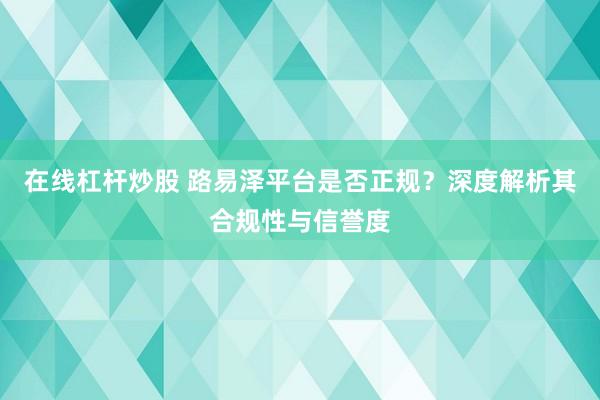 在线杠杆炒股 路易泽平台是否正规？深度解析其合规性与信誉度