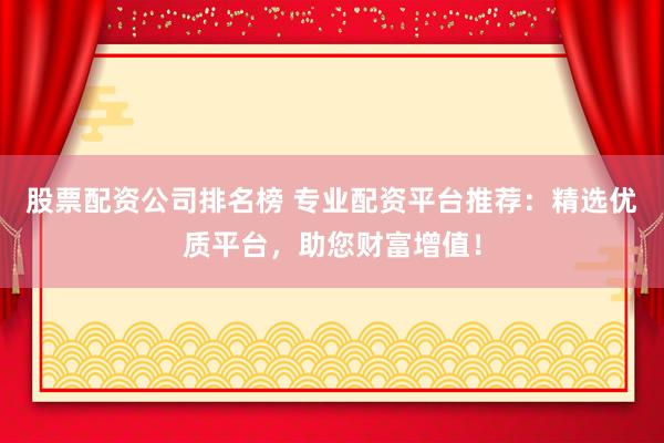 股票配资公司排名榜 专业配资平台推荐：精选优质平台，助您财富增值！