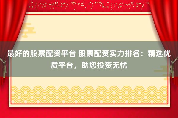 最好的股票配资平台 股票配资实力排名：精选优质平台，助您投资无忧