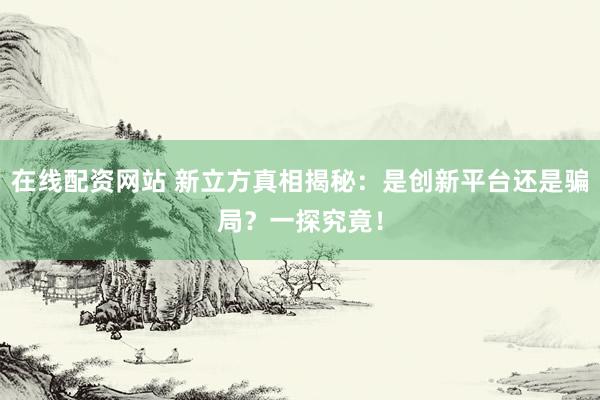 在线配资网站 新立方真相揭秘：是创新平台还是骗局？一探究竟！